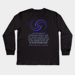 Simone de Beauvoir quote: I am incapable of conceiving infinity, and yet I do not accept finity. I want this adventure that is the context of my life to go on without end. Kids Long Sleeve T-Shirt